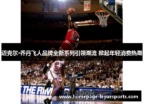 迈克尔·乔丹飞人品牌全新系列引领潮流 掀起年轻消费热潮 迈克尔·乔丹飞人品牌全新系列引领潮流 掀起年轻消费热潮