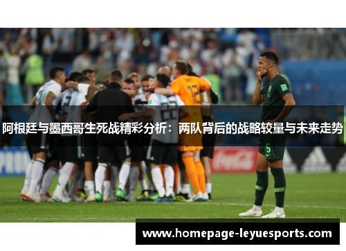 阿根廷与墨西哥生死战精彩分析：两队背后的战略较量与未来走势