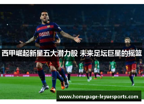 西甲崛起新星五大潜力股 未来足坛巨星的摇篮 西甲崛起新星五大潜力股 未来足坛巨星的摇篮