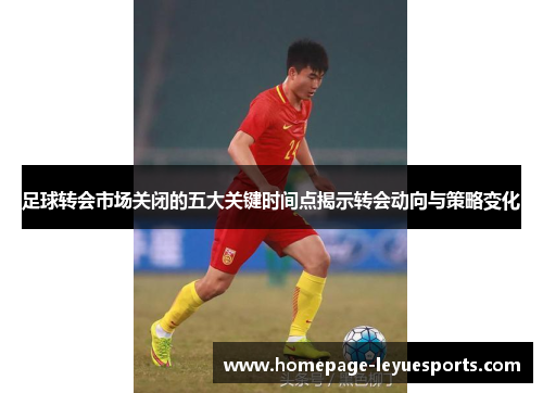足球转会市场关闭的五大关键时间点揭示转会动向与策略变化