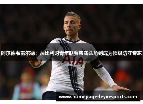 阿尔德韦雷尔德:从比利时青年联赛崭露头角到成为顶级防守专家 阿尔德韦雷尔德:从比利时青年联赛崭露头角到成为顶级防守专家
