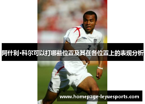 阿什利·科尔可以打哪些位置及其在各位置上的表现分析 阿什利·科尔可以打哪些位置及其在各位置上的表现分析