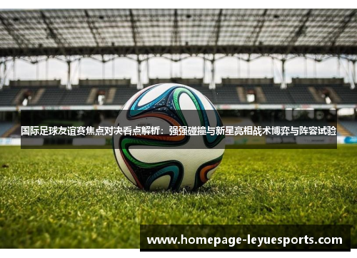 国际足球友谊赛焦点对决看点解析：强强碰撞与新星亮相战术博弈与阵容试验