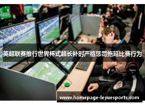 英超联赛推行世界杯式超长补时严格惩罚拖延比赛行为 英超联赛推行世界杯式超长补时严格惩罚拖延比赛行为